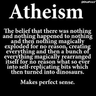 "Atheism: The belief that there was nothing and nothing happened to nothing and then nothing magically exploded for no reason, creating everything and then a bunch of everything magically rearranged itself for no reason what so ever into self-replicating bits which then turned into dinosaurs. Makes perfect sense."